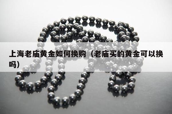 上海老庙黄金如何换购（老庙买的黄金可以换吗）