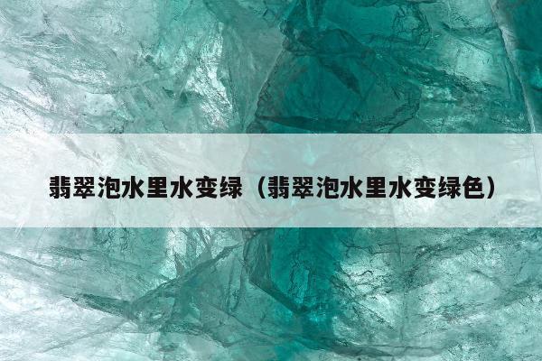 翡翠泡水里水变绿（翡翠泡水里水变绿色）