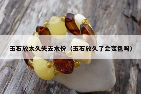 玉石放太久失去水份（玉石放久了会变色吗）