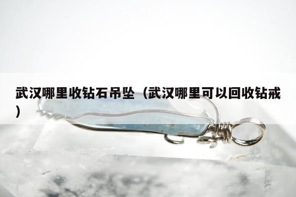 武汉哪里收钻石吊坠（武汉哪里可以回收钻戒）