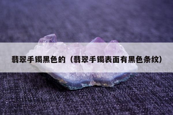 翡翠手镯黑色的（翡翠手镯表面有黑色条纹）