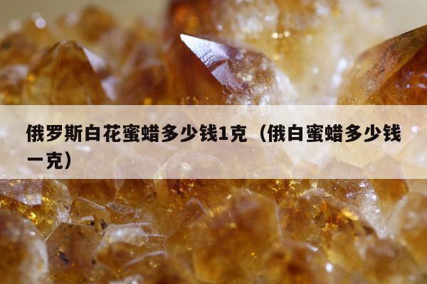 俄罗斯白花蜜蜡多少钱1克（俄白蜜蜡多少钱一克）