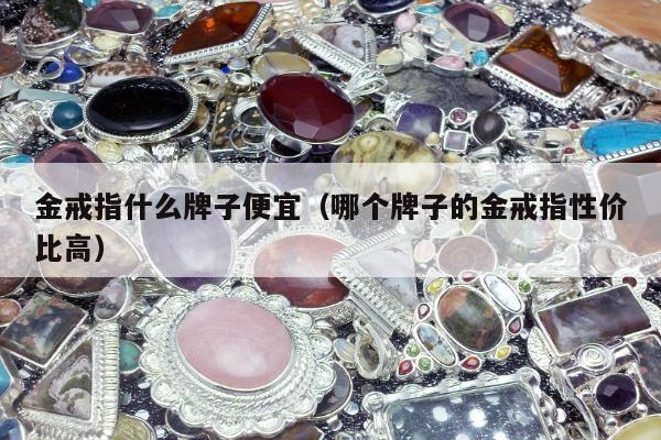 金戒指什么牌子便宜（哪个牌子的金戒指性价比高）