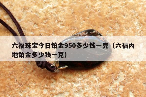 六福珠宝今日铂金950多少钱一克（六福内地铂金多少钱一克）