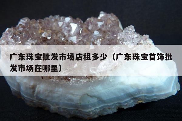 广东珠宝批发市场店租多少（广东珠宝首饰批发市场在哪里）