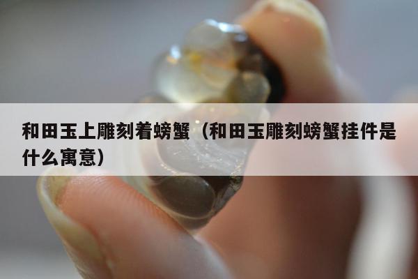 和田玉上雕刻着螃蟹（和田玉雕刻螃蟹挂件是什么寓意）