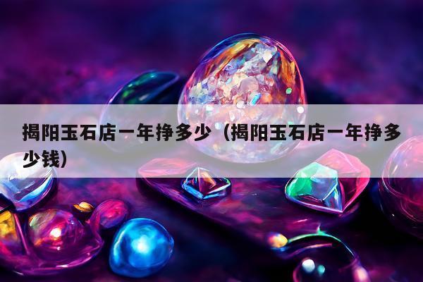 揭阳玉石店一年挣多少（揭阳玉石店一年挣多少钱）