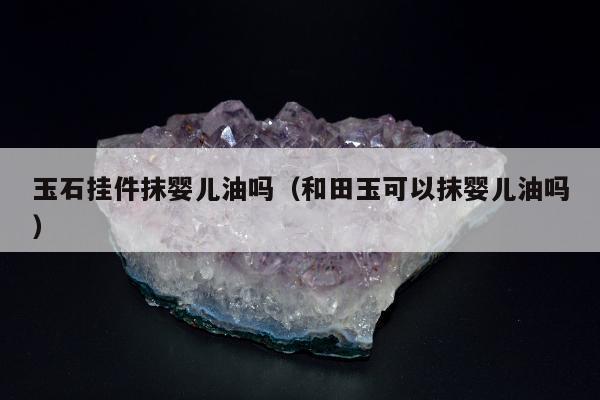 玉石挂件抹婴儿油吗（和田玉可以抹婴儿油吗）