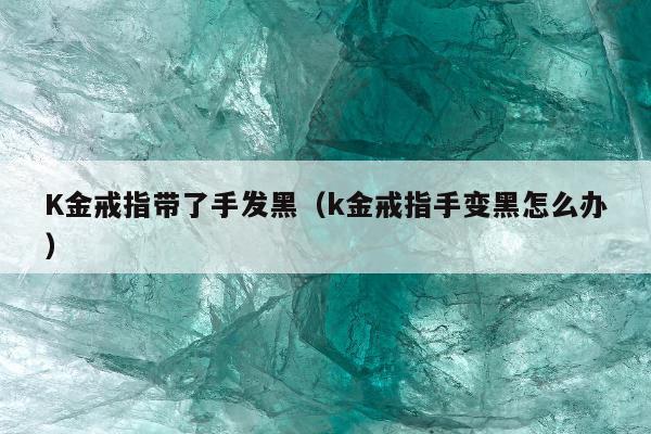 K金戒指带了手发黑（k金戒指手变黑怎么办）