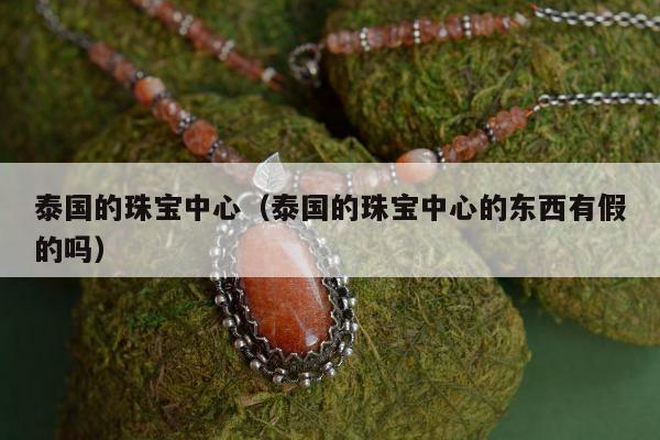 泰国的珠宝中心（泰国的珠宝中心的东西有假的吗）