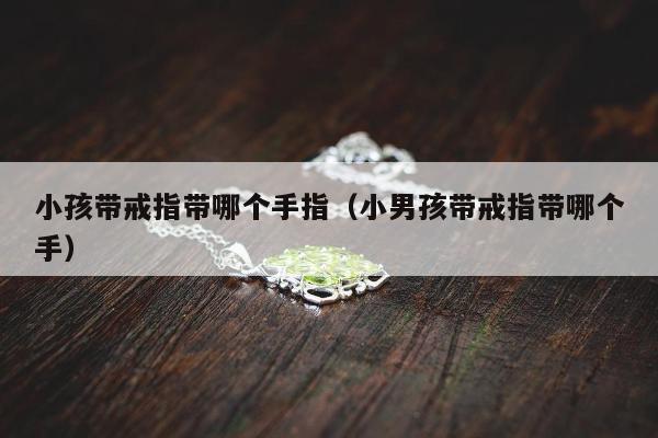 小孩带戒指带哪个手指（小男孩带戒指带哪个手）