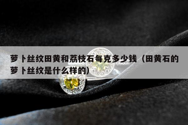 萝卜丝纹田黄和荔枝石每克多少钱（田黄石的萝卜丝纹是什么样的）