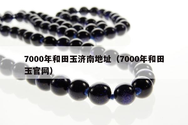 000年和田玉济南地址（7000年和田玉官网）"