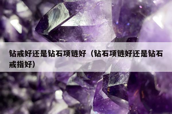 钻戒好还是钻石项链好（钻石项链好还是钻石戒指好）
