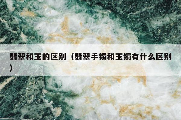 翡翠和玉的区别（翡翠手镯和玉镯有什么区别）