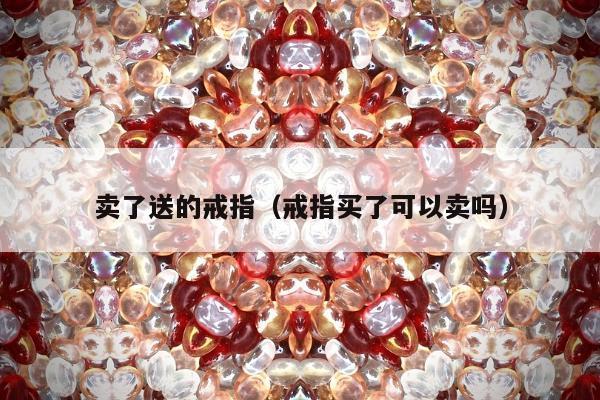 卖了送的戒指（戒指买了可以卖吗）