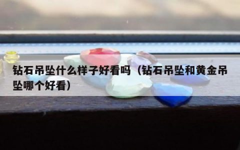 钻石吊坠什么样子好看吗（钻石吊坠和黄金吊坠哪个好看）