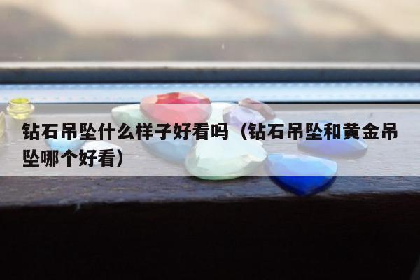 钻石吊坠什么样子好看吗（钻石吊坠和黄金吊坠哪个好看）