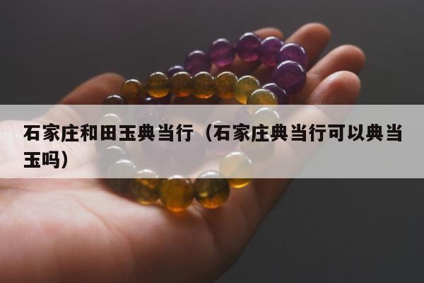 石家庄和田玉典当行（石家庄典当行可以典当玉吗）