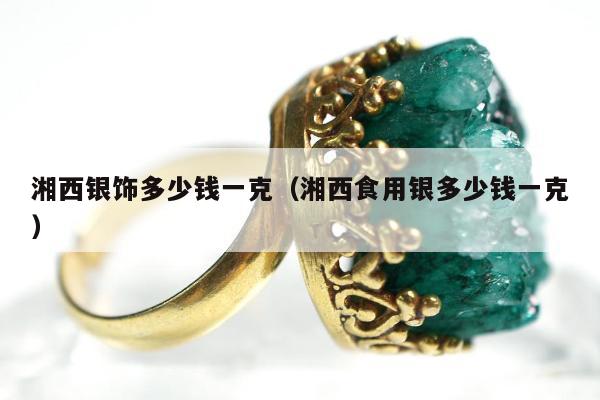 湘西银饰多少钱一克（湘西食用银多少钱一克）