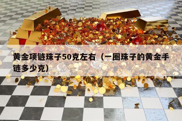 黄金项链珠子50克左右（一圈珠子的黄金手链多少克）