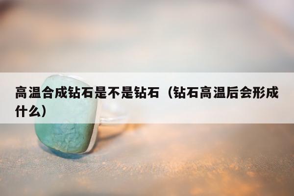 高温合成钻石是不是钻石（钻石高温后会形成什么）
