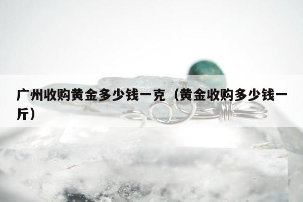 广州收购黄金多少钱一克（黄金收购多少钱一斤）