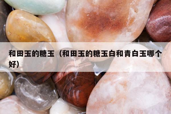 和田玉的糖玉（和田玉的糖玉白和青白玉哪个好）
