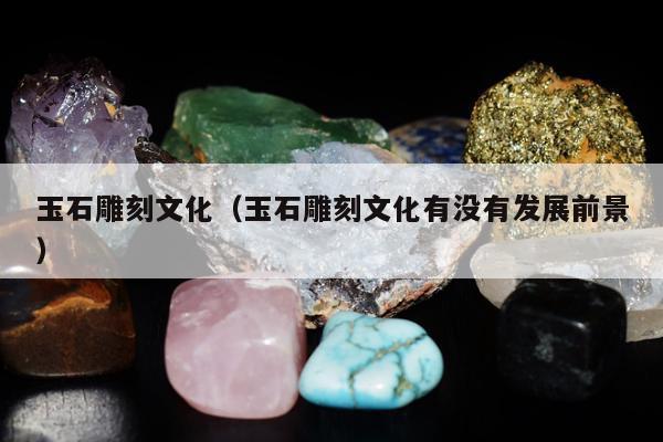玉石雕刻文化（玉石雕刻文化有没有发展前景）