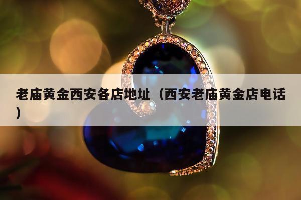 老庙黄金西安各店地址（西安老庙黄金店电话）