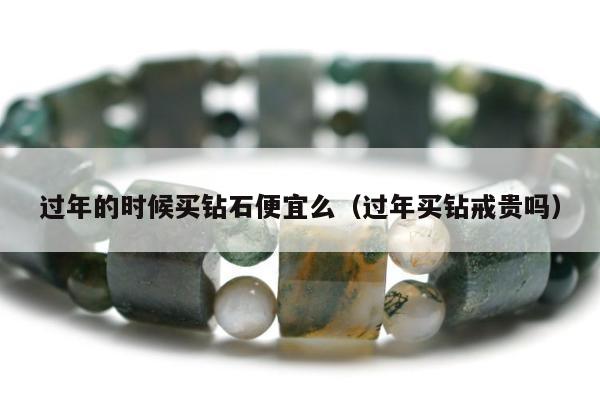 过年的时候买钻石便宜么（过年买钻戒贵吗）