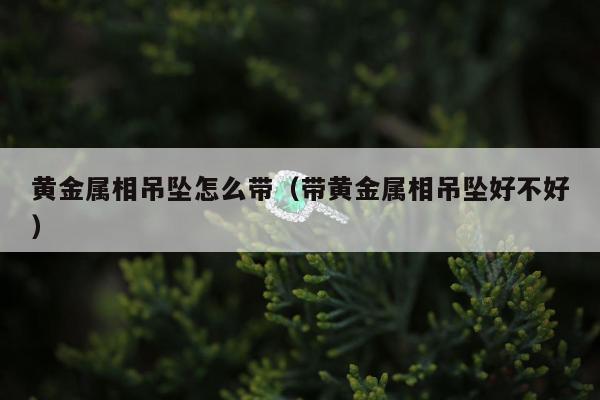黄金属相吊坠怎么带（带黄金属相吊坠好不好）