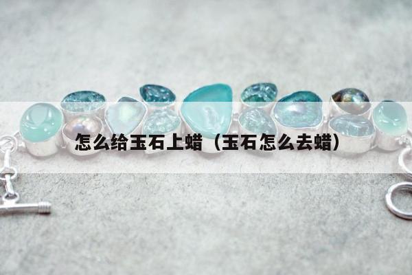 怎么给玉石上蜡（玉石怎么去蜡）