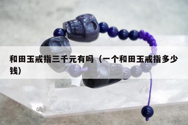 和田玉戒指三千元有吗（一个和田玉戒指多少钱）