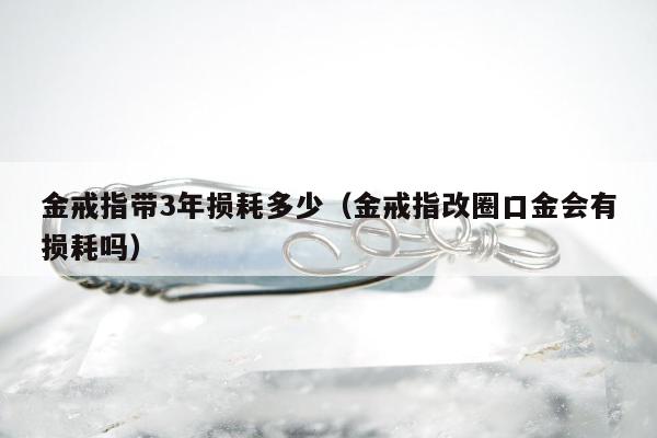 金戒指带3年损耗多少（金戒指改圈口金会有损耗吗）