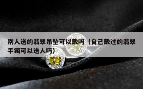 别人送的翡翠吊坠可以戴吗（自己戴过的翡翠手镯可以送人吗）