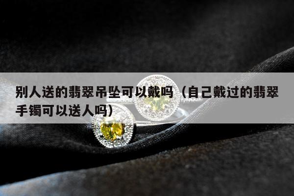 别人送的翡翠吊坠可以戴吗（自己戴过的翡翠手镯可以送人吗）