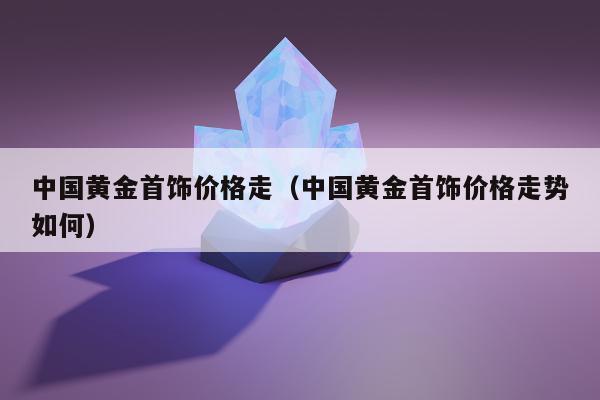 中国黄金首饰价格走（中国黄金首饰价格走势如何）