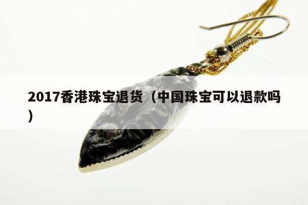 017香港珠宝退货（中国珠宝可以退款吗）"