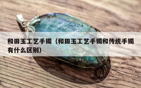 和田玉工艺手镯（和田玉工艺手镯和传统手镯有什么区别）