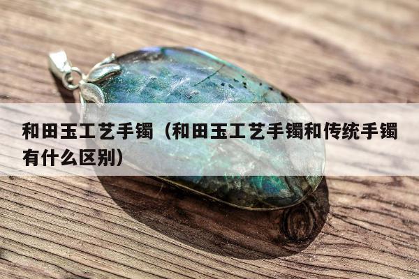 和田玉工艺手镯（和田玉工艺手镯和传统手镯有什么区别）
