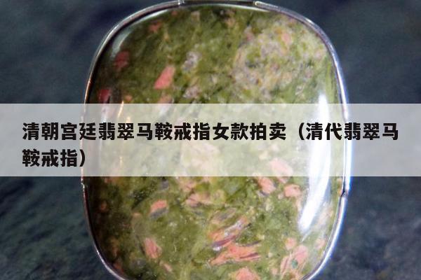 清朝宫廷翡翠马鞍戒指女款拍卖（清代翡翠马鞍戒指）