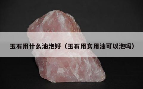 玉石用什么油泡好（玉石用食用油可以泡吗）