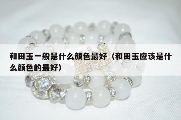 和田玉一般是什么颜色最好（和田玉应该是什么颜色的最好）
