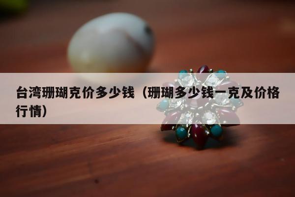 台湾珊瑚克价多少钱（珊瑚多少钱一克及价格行情）