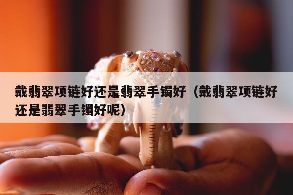 戴翡翠项链好还是翡翠手镯好（戴翡翠项链好还是翡翠手镯好呢）