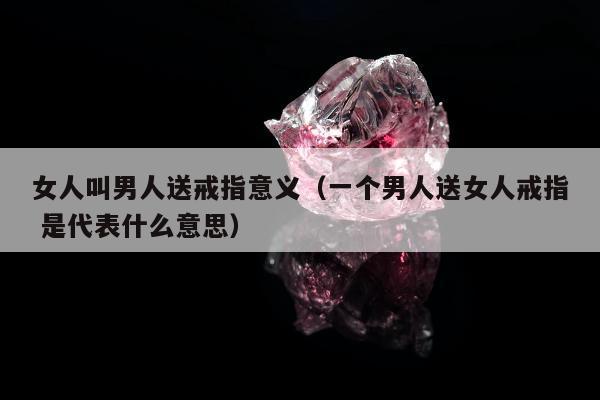 女人叫男人送戒指意义（一个男人送女人戒指 是代表什么意思）