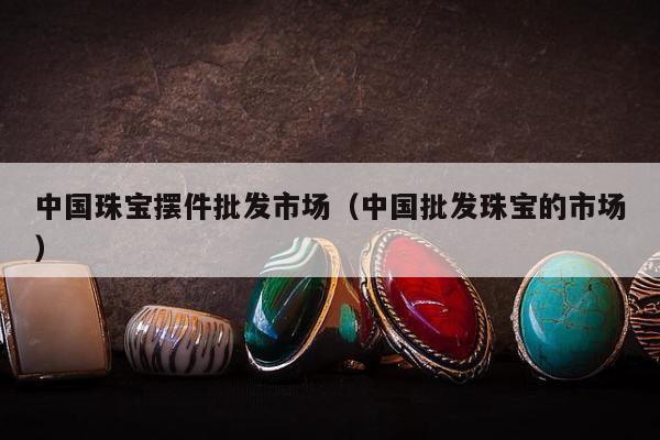 中国珠宝摆件批发市场（中国批发珠宝的市场）