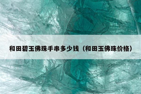 和田碧玉佛珠手串多少钱（和田玉佛珠价格）