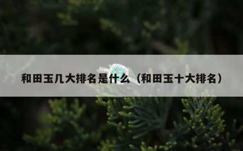 和田玉几大排名是什么（和田玉十大排名）